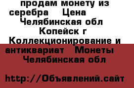 продам монету из серебра  › Цена ­ 5 000 - Челябинская обл., Копейск г. Коллекционирование и антиквариат » Монеты   . Челябинская обл.